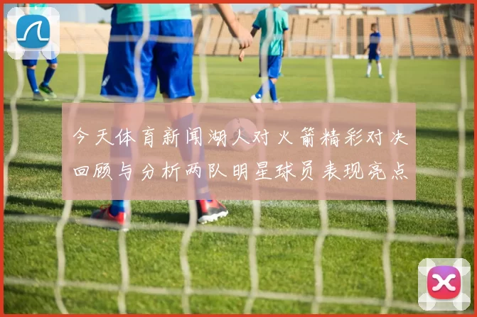 今天体育新闻湖人对火箭精彩对决回顾与分析两队明星球员表现亮点揭秘