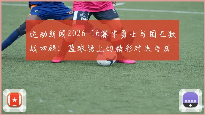 运动新闻2026-16赛季勇士与国王激战回顾：篮球场上的精彩对决与历史瞬间