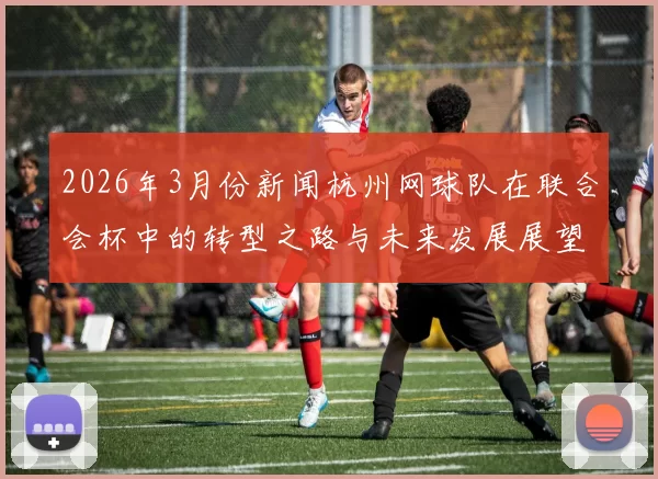 2026年3月份新闻杭州网球队在联合会杯中的转型之路与未来发展展望