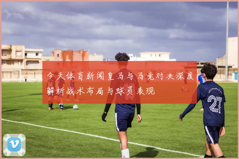 今天体育新闻皇马与马竞对决深度解析战术布局与球员表现